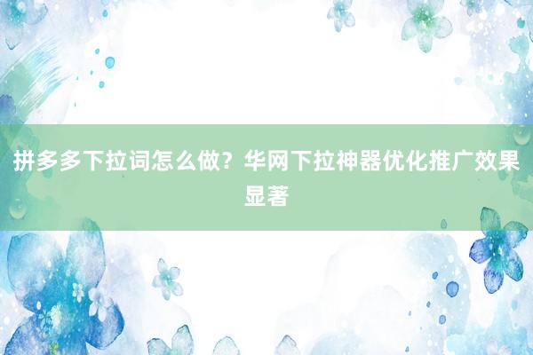 拼多多下拉词怎么做？华网下拉神器优化推广效果显著