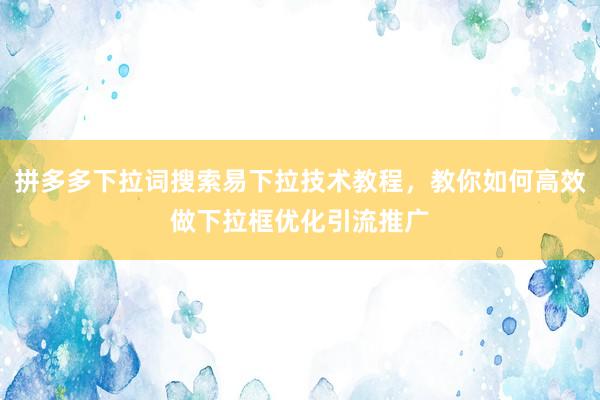 拼多多下拉词搜索易下拉技术教程，教你如何高效做下拉框优化引流推广