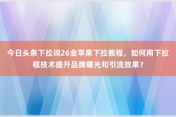 今日头条下拉词26金苹果下拉教程，如何用下拉框技术提升品牌曝光和引流效果？