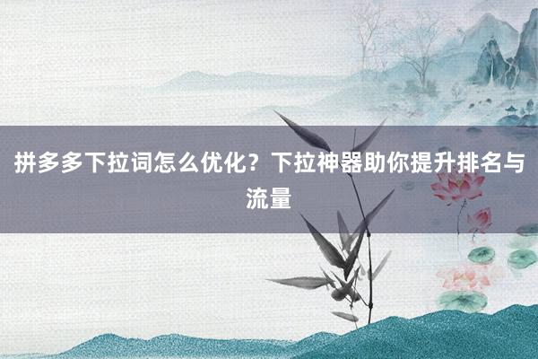拼多多下拉词怎么优化？下拉神器助你提升排名与流量