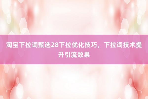淘宝下拉词甄选28下拉优化技巧，下拉词技术提升引流效果