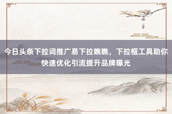 今日头条下拉词推广易下拉瞧瞧，下拉框工具助你快速优化引流提升品牌曝光