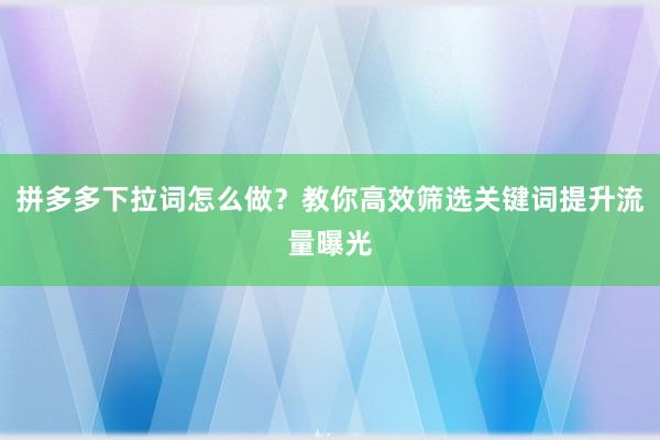 拼多多下拉词怎么做？教你高效筛选关键词提升流量曝光