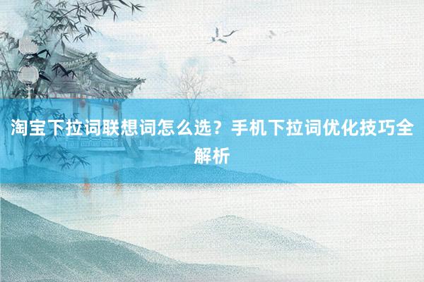 淘宝下拉词联想词怎么选？手机下拉词优化技巧全解析