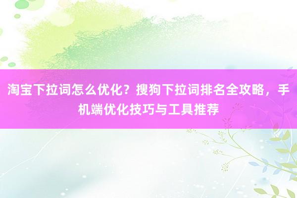 淘宝下拉词怎么优化？搜狗下拉词排名全攻略，手机端优化技巧与工具推荐