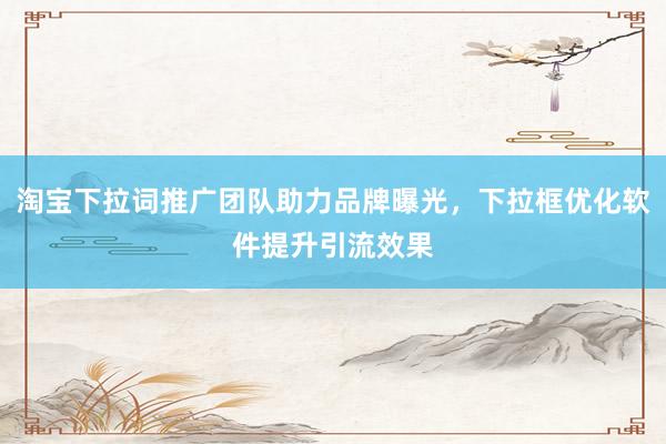 淘宝下拉词推广团队助力品牌曝光，下拉框优化软件提升引流效果