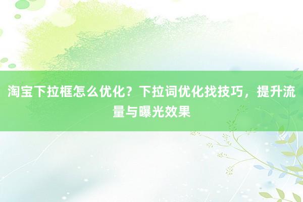 淘宝下拉框怎么优化？下拉词优化找技巧，提升流量与曝光效果