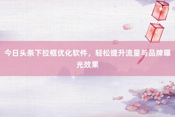 今日头条下拉框优化软件，轻松提升流量与品牌曝光效果