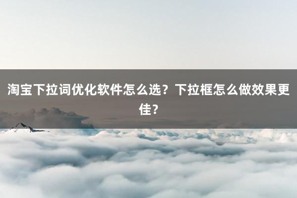 淘宝下拉词优化软件怎么选？下拉框怎么做效果更佳？