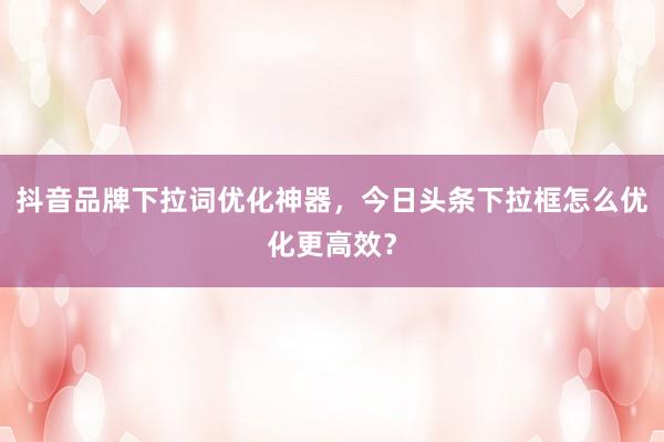 抖音品牌下拉词优化神器，今日头条下拉框怎么优化更高效？