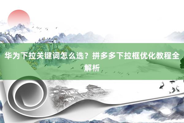 华为下拉关键词怎么选？拼多多下拉框优化教程全解析