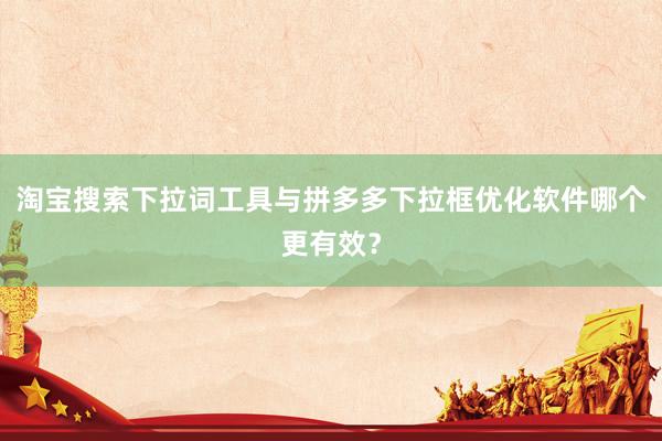 淘宝搜索下拉词工具与拼多多下拉框优化软件哪个更有效？