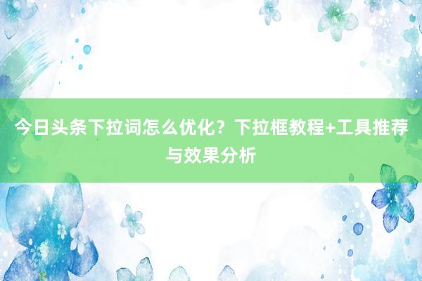 今日头条下拉词怎么优化？下拉框教程+工具推荐与效果分析