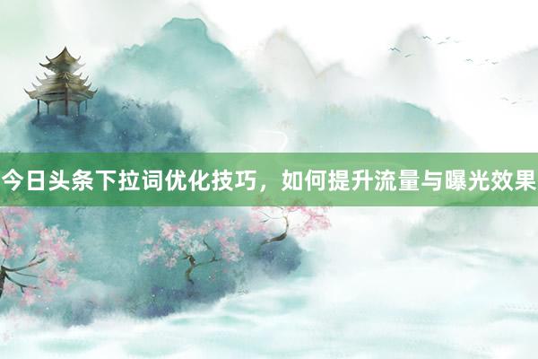 今日头条下拉词优化技巧，如何提升流量与曝光效果