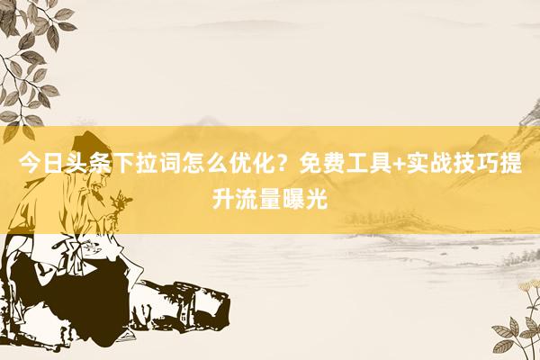 今日头条下拉词怎么优化？免费工具+实战技巧提升流量曝光