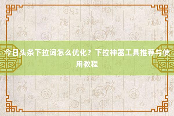 今日头条下拉词怎么优化？下拉神器工具推荐与使用教程
