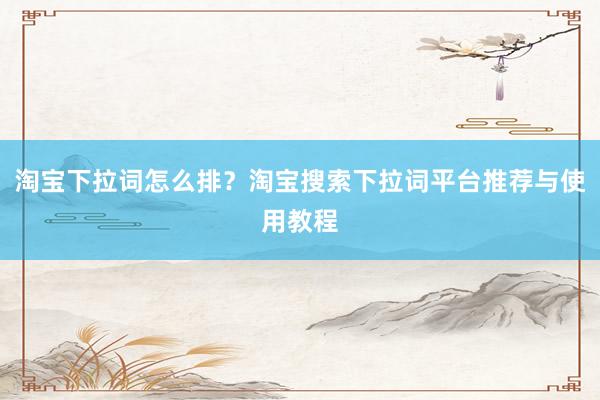 淘宝下拉词怎么排？淘宝搜索下拉词平台推荐与使用教程