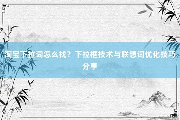 淘宝下拉词怎么找？下拉框技术与联想词优化技巧分享