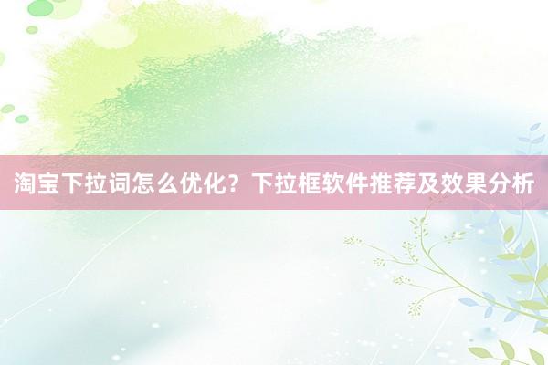 淘宝下拉词怎么优化？下拉框软件推荐及效果分析