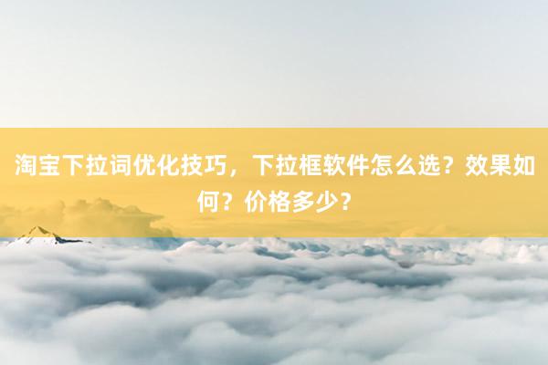淘宝下拉词优化技巧，下拉框软件怎么选？效果如何？价格多少？