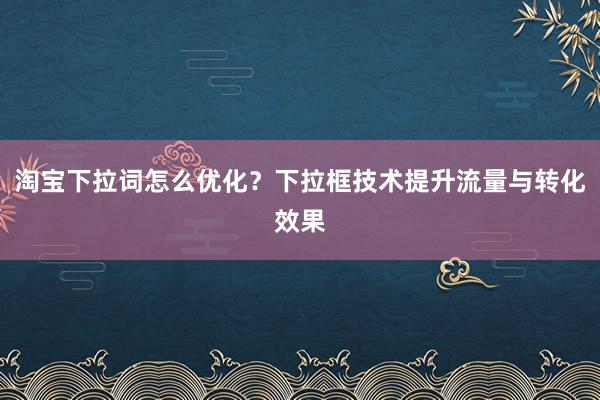 淘宝下拉词怎么优化？下拉框技术提升流量与转化效果
