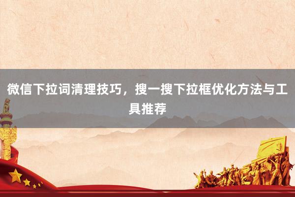 微信下拉词清理技巧，搜一搜下拉框优化方法与工具推荐