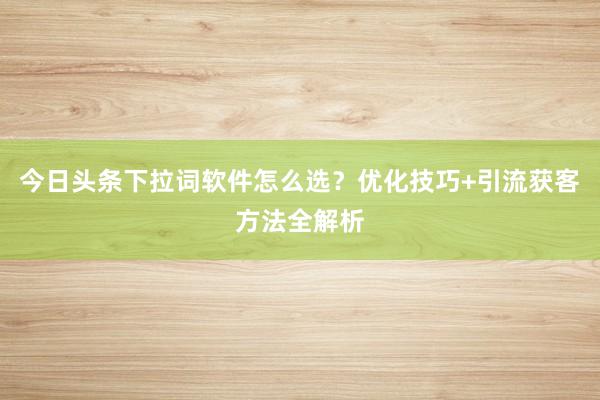 今日头条下拉词软件怎么选？优化技巧+引流获客方法全解析