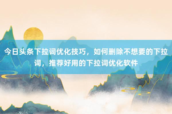 今日头条下拉词优化技巧，如何删除不想要的下拉词，推荐好用的下拉词优化软件