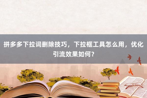 拼多多下拉词删除技巧，下拉框工具怎么用，优化引流效果如何？