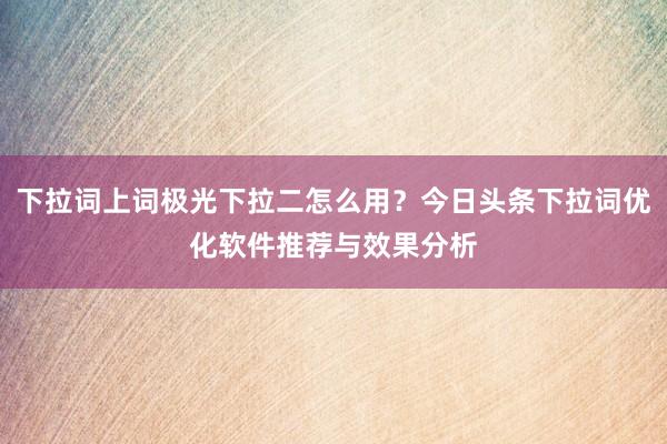 下拉词上词极光下拉二怎么用？今日头条下拉词优化软件推荐与效果分析