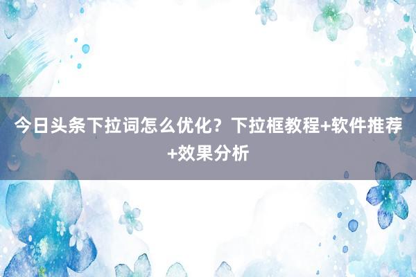 今日头条下拉词怎么优化？下拉框教程+软件推荐+效果分析