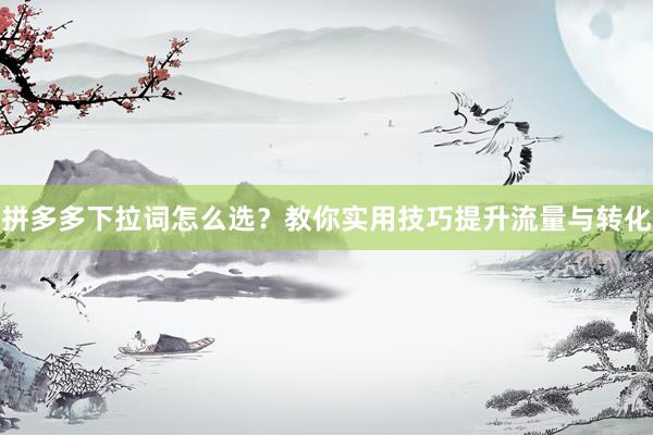 拼多多下拉词怎么选？教你实用技巧提升流量与转化