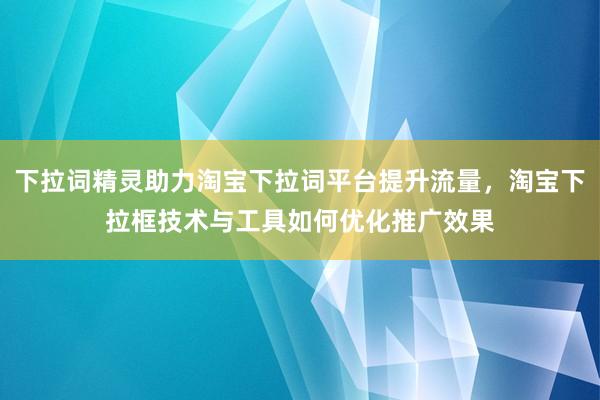 下拉词精灵助力淘宝下拉词平台提升流量，淘宝下拉框技术与工具如何优化推广效果