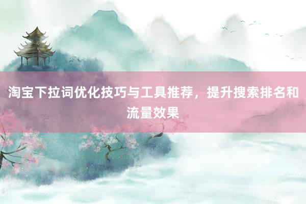 淘宝下拉词优化技巧与工具推荐，提升搜索排名和流量效果
