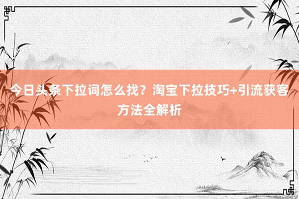 今日头条下拉词怎么找？淘宝下拉技巧+引流获客方法全解析