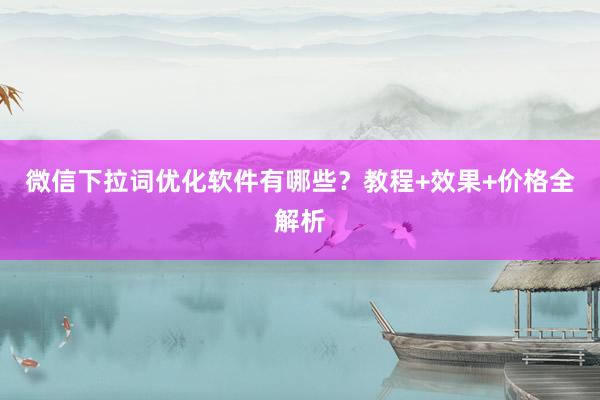 微信下拉词优化软件有哪些？教程+效果+价格全解析