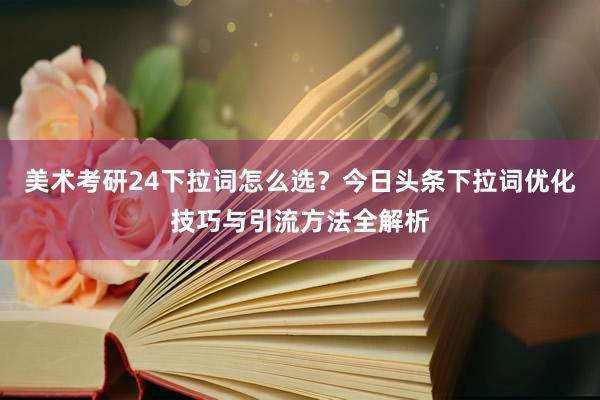 美术考研24下拉词怎么选？今日头条下拉词优化技巧与引流方法全解析