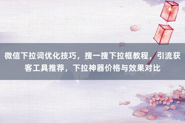 微信下拉词优化技巧，搜一搜下拉框教程，引流获客工具推荐，下拉神器价格与效果对比