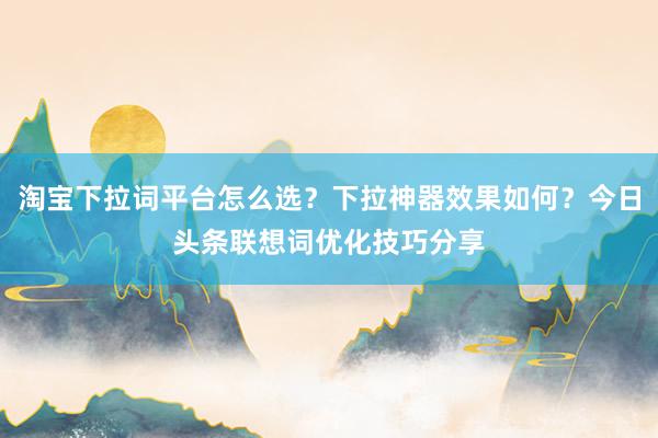 淘宝下拉词平台怎么选？下拉神器效果如何？今日头条联想词优化技巧分享