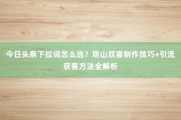 今日头条下拉词怎么选？塔山双喜制作技巧+引流获客方法全解析