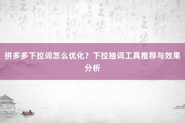 拼多多下拉词怎么优化？下拉抽词工具推荐与效果分析