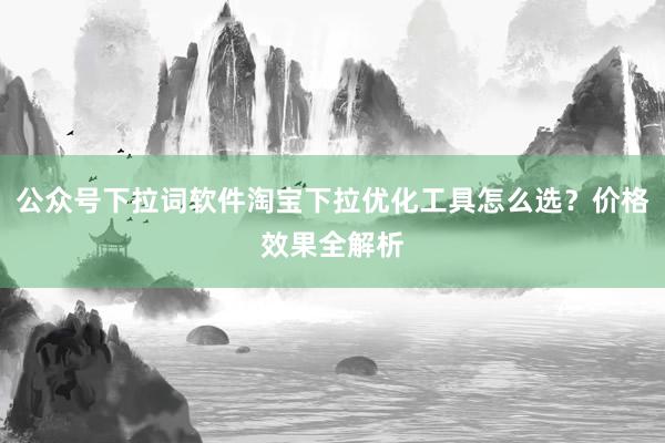 公众号下拉词软件淘宝下拉优化工具怎么选？价格效果全解析