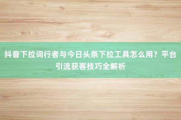 抖音下拉词行者与今日头条下拉工具怎么用？平台引流获客技巧全解析