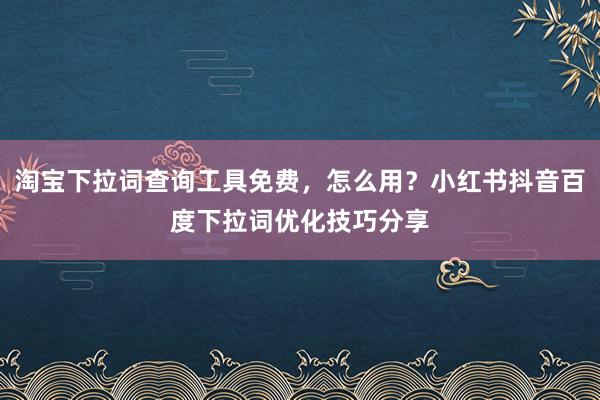 淘宝下拉词查询工具免费，怎么用？小红书抖音百度下拉词优化技巧分享