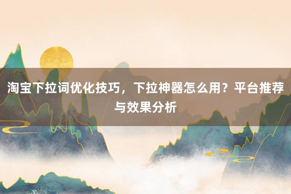 淘宝下拉词优化技巧，下拉神器怎么用？平台推荐与效果分析