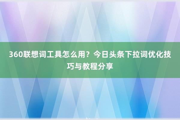 360联想词工具怎么用？今日头条下拉词优化技巧与教程分享
