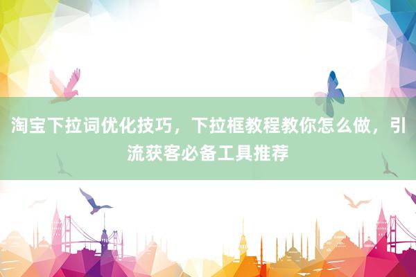 淘宝下拉词优化技巧，下拉框教程教你怎么做，引流获客必备工具推荐