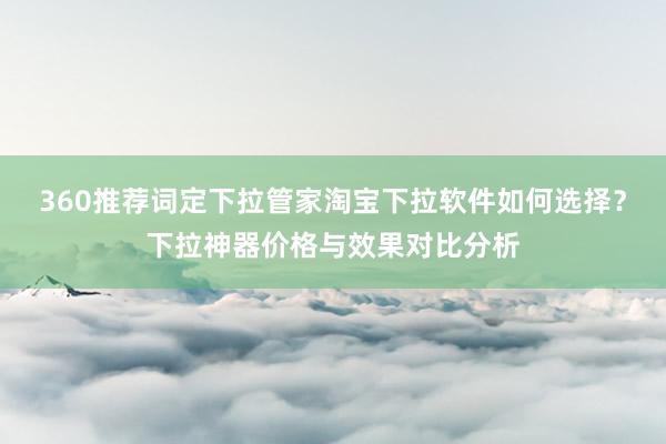 360推荐词定下拉管家淘宝下拉软件如何选择？下拉神器价格与效果对比分析