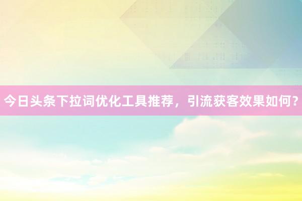 今日头条下拉词优化工具推荐，引流获客效果如何？