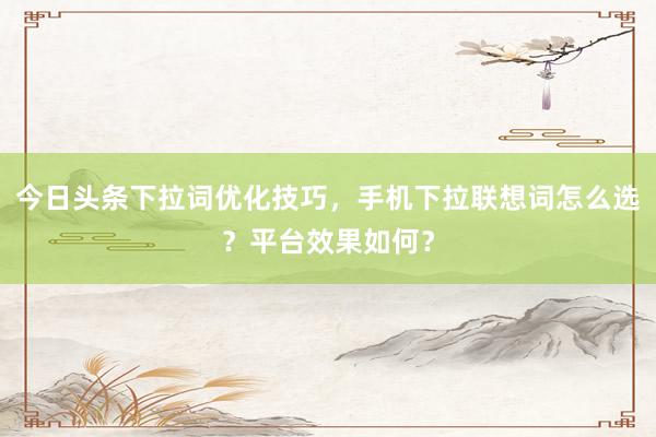 今日头条下拉词优化技巧，手机下拉联想词怎么选？平台效果如何？